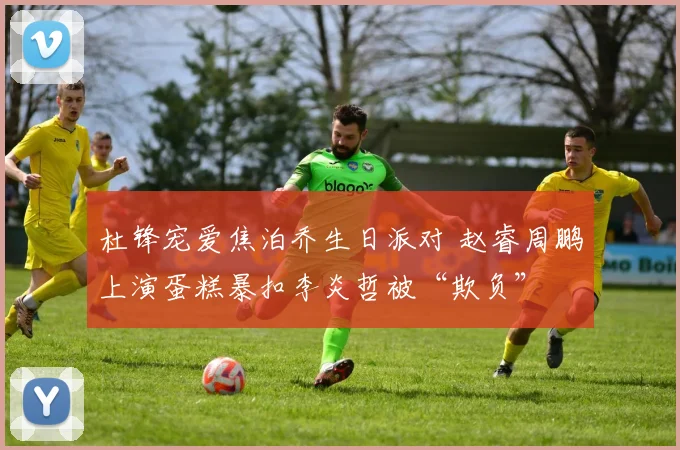 杜锋宠爱焦泊乔生日派对 赵睿周鹏上演蛋糕暴扣李炎哲被“欺负”